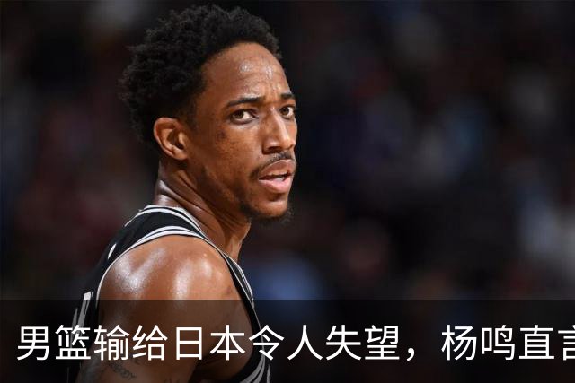 男篮输给日本令人失望，杨鸣直言心痛并提前离场